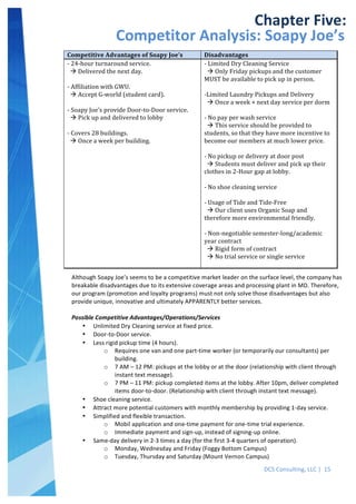  
DCS	
  Consulting,	
  LLC	
  |	
  	
  15	
  
	
  
	
  
Competitive	
  Advantages	
  of	
  Soapy	
  Joe’s	
   Disadvantages	
  
-­‐	
  24-­‐hour	
  turnaround	
  service.	
  
	
  	
  !	
  Delivered	
  the	
  next	
  day.	
  
	
  
-­‐	
  Affiliation	
  with	
  GWU.	
  
	
  	
  !	
  Accept	
  G-­‐world	
  (student	
  card).	
  
	
  
-­‐	
  Soapy	
  Joe’s	
  provide	
  Door-­‐to-­‐Door	
  service.	
  
	
  	
  !	
  Pick	
  up	
  and	
  delivered	
  to	
  lobby	
  
	
  
-­‐	
  Covers	
  28	
  buildings.	
  
	
  	
  !	
  Once	
  a	
  week	
  per	
  building.	
  
	
  
-­‐	
  Limited	
  Dry	
  Cleaning	
  Service	
  
	
  	
  !	
  Only	
  Friday	
  pickups	
  and	
  the	
  customer	
  
MUST	
  be	
  available	
  to	
  pick	
  up	
  in	
  person.	
  
	
  
-­‐Limited	
  Laundry	
  Pickups	
  and	
  Delivery	
  
	
  	
  !	
  Once	
  a	
  week	
  +	
  next	
  day	
  service	
  per	
  dorm	
  
	
  
-­‐	
  No	
  pay	
  per	
  wash	
  service	
  
	
  	
  !	
  This	
  service	
  should	
  be	
  provided	
  to	
  
students,	
  so	
  that	
  they	
  have	
  more	
  incentive	
  to	
  
become	
  our	
  members	
  at	
  much	
  lower	
  price.	
  
	
  
-­‐	
  No	
  pickup	
  or	
  delivery	
  at	
  door	
  post	
  
	
  	
  !	
  Students	
  must	
  deliver	
  and	
  pick	
  up	
  their	
  
clothes	
  in	
  2-­‐Hour	
  gap	
  at	
  lobby.	
  
	
  
-­‐	
  No	
  shoe	
  cleaning	
  service	
  
	
  
-­‐	
  Usage	
  of	
  Tide	
  and	
  Tide-­‐Free	
  
	
  	
  !	
  Our	
  client	
  uses	
  Organic	
  Soap	
  and	
  
therefore	
  more	
  environmental	
  friendly.	
  
	
  
-­‐	
  Non-­‐negotiable	
  semester-­‐long/academic	
  
year	
  contract	
  
	
  	
  !	
  Rigid	
  form	
  of	
  contract	
  
	
  	
  !	
  No	
  trial	
  service	
  or	
  single	
  service	
  
	
  
	
   	
  
Chapter	
  Five:	
  
Competitor	
  Analysis:	
  Soapy	
  Joe’s	
  
Although	
  Soapy	
  Joe’s	
  seems	
  to	
  be	
  a	
  competitive	
  market	
  leader	
  on	
  the	
  surface	
  level,	
  the	
  company	
  has	
  
breakable	
  disadvantages	
  due	
  to	
  its	
  extensive	
  coverage	
  areas	
  and	
  processing	
  plant	
  in	
  MD.	
  Therefore,	
  
our	
  program	
  (promotion	
  and	
  loyalty	
  programs)	
  must	
  not	
  only	
  solve	
  those	
  disadvantages	
  but	
  also	
  
provide	
  unique,	
  innovative	
  and	
  ultimately	
  APPARENTLY	
  better	
  services.	
  
	
  
Possible	
  Competitive	
  Advantages/Operations/Services	
  
• Unlimited	
  Dry	
  Cleaning	
  service	
  at	
  fixed	
  price.	
  
• Door-­‐to-­‐Door	
  service.	
  
• Less	
  rigid	
  pickup	
  time	
  (4	
  hours).	
  
o Requires	
  one	
  van	
  and	
  one	
  part-­‐time	
  worker	
  (or	
  temporarily	
  our	
  consultants)	
  per	
  
building.	
  
o 7	
  AM	
  –	
  12	
  PM:	
  pickups	
  at	
  the	
  lobby	
  or	
  at	
  the	
  door	
  (relationship	
  with	
  client	
  through	
  
instant	
  text	
  message).	
  
o 7	
  PM	
  –	
  11	
  PM:	
  pickup	
  completed	
  items	
  at	
  the	
  lobby.	
  After	
  10pm,	
  deliver	
  completed	
  
items	
  door-­‐to-­‐door.	
  (Relationship	
  with	
  client	
  through	
  instant	
  text	
  message).	
  
• Shoe	
  cleaning	
  service.	
  
• Attract	
  more	
  potential	
  customers	
  with	
  monthly	
  membership	
  by	
  providing	
  1-­‐day	
  service.	
  
• Simplified	
  and	
  flexible	
  transaction.	
  
o Mobil	
  application	
  and	
  one-­‐time	
  payment	
  for	
  one-­‐time	
  trial	
  experience.	
  
o Immediate	
  payment	
  and	
  sign-­‐up,	
  instead	
  of	
  signing-­‐up	
  online.	
  
• Same-­‐day	
  delivery	
  in	
  2-­‐3	
  times	
  a	
  day	
  (for	
  the	
  first	
  3-­‐4	
  quarters	
  of	
  operation).	
  
o Monday,	
  Wednesday	
  and	
  Friday	
  (Foggy	
  Bottom	
  Campus)	
  
o Tuesday,	
  Thursday	
  and	
  Saturday	
  (Mount	
  Vernon	
  Campus)	
  
	
  
 