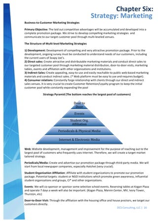  
DCS	
  Consulting,	
  LLC	
  |	
  	
  16	
  
	
  
	
  
	
   	
  
Chapter	
  Six:	
  
Strategy:	
  Marketing	
  
Business-­‐to-­‐Customer	
  Marketing	
  Strategies
Primary	
  Objective:	
  The	
  laid	
  out	
  competitive	
  advantages	
  will	
  be	
  accumulated	
  and	
  developed	
  into	
  a	
  
complete	
  promotion	
  package.	
  We	
  strive	
  to	
  develop	
  compelling	
  marketing	
  strategies	
  	
  and	
  
communicate	
  to	
  our	
  target	
  customer	
  pool	
  through	
  multi-­‐leveled	
  venues.
The	
  Structure	
  of	
  Multi-­‐level	
  Marketing	
  Strategies	
  
1)	
  Development:	
  Development	
  of	
  compelling	
  and	
  very	
  attractive	
  promotion	
  package.	
  Prior	
  to	
  the	
  
development,	
  ongoing	
  survey	
  must	
  be	
  conducted	
  to	
  understand	
  needs	
  of	
  our	
  customers,	
  including	
  
the	
  current	
  users	
  of	
  Soapy	
  Joe’s.
2)	
  Direct	
  sales:	
  Create	
  attractive	
  and	
  distributable	
  marketing	
  materials	
  and	
  conduct	
  direct	
  sales	
  to	
  
our	
  targeted	
  customer	
  pool	
  through	
  marketing	
  material	
  distribution,	
  door-­‐to-­‐door	
  visits,	
  marketing	
  
tables,	
  events	
  and	
  affiliation	
  with	
  other	
  organizations	
  and	
  institutions.
3)	
  Indirect	
  Sales:	
  Create	
  appealing,	
  easy-­‐to-­‐use	
  and	
  easily	
  reachable-­‐to-­‐public	
  web-­‐based	
  marketing	
  
materials	
  and	
  conduct	
  indirect	
  sales.	
  (*	
  Web	
  platform	
  must	
  be	
  easy	
  to	
  use	
  and	
  requires	
  budget).
4)	
  Consumer	
  relations:	
  Constantly	
  forge	
  relationship	
  with	
  clients	
  through	
  our	
  direct	
  and	
  indirect	
  
sales	
  venues.	
  It	
  is	
  very	
  crucial	
  to	
  create	
  Customer	
  Retention/Loyalty	
  program	
  to	
  keep	
  the	
  initial	
  
customer	
  pool	
  while	
  constantly	
  expanding	
  the	
  pool
Strategy	
  Pyramid	
  (The	
  bottom	
  reaches	
  the	
  largest	
  pool	
  of	
  customers)
	
  
Web:	
  Website	
  development,	
  management	
  and	
  improvement	
  for	
  the	
  purpose	
  of	
  reaching	
  out	
  to	
  the	
  
largest	
  pool	
  of	
  customers	
  who	
  frequently	
  uses	
  Internet.	
  Therefore,	
  we	
  will	
  create	
  a	
  target-­‐market	
  
tailored	
  strategy.
Periodicals/Media:	
  Create	
  and	
  advertise	
  our	
  promotion	
  package	
  through	
  third-­‐party	
  media.	
  We	
  will	
  
start	
  from	
  local	
  newspaper	
  companies,	
  especially	
  Hatchet	
  (very	
  crucial).
Student	
  Organization	
  Affiliation:	
  Affiliate	
  with	
  student	
  organizations	
  to	
  promote	
  our	
  promotion	
  
package.	
  Potential	
  targets:	
  student	
  or	
  NGO	
  institutions	
  which	
  promote	
  green	
  awareness,	
  influential	
  
student	
  organizations	
  and	
  groups,	
  CI*	
  and	
  other	
  organizations.
Events:	
  We	
  will	
  co-­‐sponsor	
  or	
  sponsor	
  some	
  selective	
  school	
  events.	
  Reserving	
  tables	
  at	
  Kogan	
  Plaza	
  
and	
  operate	
  7	
  days	
  a	
  week	
  will	
  also	
  be	
  important.	
  (Kogan	
  Plaza,	
  Marvin	
  Center,	
  MV,	
  Ivory	
  Tower,	
  
Thurston,	
  etc)
Door-­‐to-­‐Door	
  Visit:	
  Through	
  the	
  affiliation	
  with	
  the	
  housing	
  office	
  and	
  house	
  proctors,	
  we	
  target	
  our	
  
customers	
  directly.
 