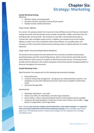  
DCS	
  Consulting,	
  LLC	
  |	
  	
  17	
  
	
  
	
  
	
   	
  
Chapter	
  Six:	
  
Strategy:	
  Marketing	
  
Sample	
  Marketing	
  Strategy	
  
Objectives:	
  
• Maintain	
  steady,	
  controlled	
  growth	
  
• Decrease	
  customer	
  acquisition	
  costs	
  by	
  2%	
  per	
  quarter	
  
• Steadily	
  increase	
  market	
  penetration	
  
	
  
Target	
  market:	
  Affiliates	
  
As	
  a	
  starter,	
  the	
  company	
  should	
  try	
  to	
  reach	
  out	
  to	
  local	
  affiliates	
  and	
  ask	
  if	
  they	
  are	
  interested	
  in	
  
making	
  more	
  profit.	
  And,	
  the	
  laundry	
  service	
  provider	
  should	
  offer	
  a	
  higher	
  commission	
  than	
  the	
  
existing	
  laundry	
  service	
  provider.	
  The	
  company	
  can	
  also	
  offer	
  a	
  promising	
  business	
  plan	
  to	
  
increase	
  their	
  sales	
  and	
  higher	
  quality	
  service.	
  In	
  addition,	
  the	
  company	
  must	
  enroll	
  multiple	
  
affiliates	
  in	
  order	
  to	
  stir	
  some	
  competition	
  within	
  those	
  affiliates.	
  As	
  a	
  possible	
  option,	
  the	
  
company	
  can	
  offer	
  Universities	
  laundry	
  and	
  dry	
  cleaning	
  services	
  to	
  expand	
  operation	
  for	
  market	
  
expansion.	
  
Target	
  market:	
  Consumers/Target	
  Market	
  (Residents)	
  
The	
  laundry	
  service	
  provider	
  will	
  work	
  closely	
  with	
  the	
  university	
  to	
  provide	
  laundry	
  pickups,	
  
assembled	
  pickups	
  and	
  other	
  local	
  building	
  pickups.	
  Back-­‐to-­‐school	
  specials	
  and	
  bundle	
  specials	
  
will	
  be	
  offered	
  to	
  make	
  it	
  easier	
  for	
  students	
  to	
  afford	
  local	
  laundry	
  services.	
  The	
  laundry	
  service	
  
provider	
  will	
  also	
  advertise	
  in	
  the	
  student	
  newspapers	
  and	
  promote	
  specials	
  through	
  pamphlets	
  or	
  
brochures	
  throughout	
  the	
  community.	
  	
  
Sample	
  Marketing	
  Tactics	
  
Sales	
  Promotion:	
  the	
  company	
  will	
  run	
  the	
  following	
  sales	
  promotion	
  strategies	
  
• Discounted	
  prices	
  
• Customer	
  relationship	
  management	
  -­‐	
  springing	
  up	
  the	
  relationship	
  with	
  customers.	
  The	
  
employees	
  can	
  very	
  well	
  understand	
  consumer	
  needs	
  and	
  are	
  capable	
  to	
  satisfy	
  those	
  
needs	
  
• Occasional	
  Package	
  Offer	
  
	
  
Advertisement	
  
• Newspaper	
  distribution	
  –	
  less	
  costly	
  
• Posters	
  near	
  GWU,	
  GT,	
  World	
  Bank,	
  and	
  other	
  large	
  institutions	
  
• Direct	
  mailing	
  -­‐	
  sends	
  e-­‐mail	
  promoting	
  the	
  features	
  of	
  the	
  excellent	
  services	
  available	
  
• Handout	
  or	
  promote	
  pamphlets	
  or	
  brochures	
  at	
  near	
  metro	
  stations	
  such	
  as	
  GWU	
  –	
  Foggy	
  
Bottom,	
  Farragut	
  West,	
  and	
  Farragut	
  North.	
  
	
  
Note:	
  Detailed	
  pros	
  and	
  cons	
  analysis	
  of	
  each	
  alternative,	
  entry	
  mode	
  strategies	
  and	
  respective	
  
client	
  and	
  market-­‐tailored	
  &	
  multi-­‐leveled	
  marketing	
  strategies	
  will	
  be	
  available	
  upon	
  formal	
  
agreement.	
  The	
  following	
  research,	
  analysis	
  and	
  strategies	
  are	
  the	
  snapshot	
  of	
  our	
  strategic	
  
consulting	
  service.	
  
	
  
 