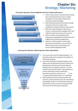  
DCS	
  Consulting,	
  LLC	
  |	
  	
  19	
  
	
  
1.	
  Local	
  Businesses	
  and	
  
Competitors	
  Analysis	
  
2.	
  Relationship-­‐building	
  and	
  
interviews	
  with	
  local	
  businesses.	
  
3.	
  Based	
  on	
  their	
  demand,	
  create	
  
promotion	
  packages	
  and	
  
marketing	
  strategies.	
  
4.	
  Submit	
  written	
  proposal	
  and	
  
negotiate	
  the	
  promotion	
  package	
  
deals.	
  
5.	
  Expand	
  alliance	
  to	
  more	
  local	
  
businesses	
  and	
  institutions,	
  such	
  
as	
  GWU.	
  
3.	
  Constant	
  Relationship	
  
with	
  the	
  Initial	
  and	
  further	
  
entered	
  markets	
  in	
  Foggy	
  
Bottom.	
  
2.	
  Expansion	
  into	
  
adjacent	
  
Dormitories/
Apartments	
  
1.	
  Initial	
  
Tartget	
  
Market/
buildings	
  
Establishment	
  
	
  
	
   	
  
Chapter	
  Six:	
  
Strategy:	
  Marketing	
  
First-­‐quarter	
  Operation:	
  Potential	
  Affiliation	
  with	
  local	
  institutions/businesses.	
  
1. Collect	
  relevant	
  data	
  on	
  local	
  businesses	
  to	
  know	
  
their	
  exact	
  demands	
  and	
  concerns.	
  Analyze	
  
competitors	
  for	
  the	
  purpose	
  of	
  forge	
  more	
  
attractive	
  promotion	
  packages.	
  
2. Build	
  relationship	
  with	
  local	
  businesses	
  through	
  
interviews	
  and	
  visits	
  on	
  regular	
  basis.	
  
Establishment	
  of	
  potential	
  alliance	
  partner	
  pool.	
  
3. After	
  fully	
  understanding	
  their	
  demand	
  and	
  
concerns,	
  create	
  promotion	
  packages	
  which	
  fully	
  
fulfill	
  their	
  demands	
  and	
  solve	
  their	
  concerns.	
  
4. Write	
  a	
  strategic	
  and	
  compelling	
  written	
  
proposal	
  (very	
  appealing)	
  to	
  local	
  businesses	
  and	
  
negotiate	
  the	
  promotion	
  package	
  deals.	
  
5. Expand	
  our	
  alliance	
  partners	
  to	
  more	
  local	
  
businesses	
  and	
  institutions,	
  such	
  as	
  GWU.	
  As	
  
GWU	
  promotes	
  Green	
  Campus	
  Policy,	
  our	
  
service	
  could	
  be	
  appealing	
  to	
  GWU.	
  
	
  Second-­‐quarter	
  Operation:	
  Market	
  Expansion	
  within	
  Target	
  Market	
  
1. The	
  services	
  within	
  the	
  first	
  target	
  buildings	
  (2	
  –	
  3)	
  
should	
  be	
  settled	
  and	
  be	
  exposed	
  to	
  all	
  residence	
  in	
  
initial	
  target	
  buildings.	
  
2. Use	
  further	
  developed	
  marketing	
  strategy	
  to	
  enter	
  
adjacent	
  dormitories/apartments	
  with	
  compact	
  and	
  
large	
  potential	
  customer	
  pool	
  (must	
  be	
  adjacent	
  
buildings	
  due	
  to	
  our	
  logistics	
  constraint:	
  1-­‐2	
  vans).	
  
Establish	
  initial	
  customer	
  pool	
  in	
  new	
  buildings	
  and	
  
sustain	
  outstanding	
  customer	
  relationship.	
  
Constantly	
  promote	
  our	
  product	
  in	
  our	
  	
  	
  	
  	
  	
  	
  	
  	
  1st
	
  and	
  
2nd
	
  target	
  spots/buildings	
  (total	
  of	
  3	
  –	
  5	
  buildings)	
  
3. While	
  building	
  continuous	
  relationship	
  with	
  new	
  
customers,	
  prepare	
  expansion	
  into	
  more	
  dormitories	
  
and	
  buildings.	
  Prepare	
  to	
  use	
  GW-­‐based	
  media	
  and	
  
advertisement	
  venues	
  to	
  reach	
  out	
  to	
  general	
  GW	
  
community	
  for	
  the	
  third-­‐quarter	
  operation.	
  
	
  
 