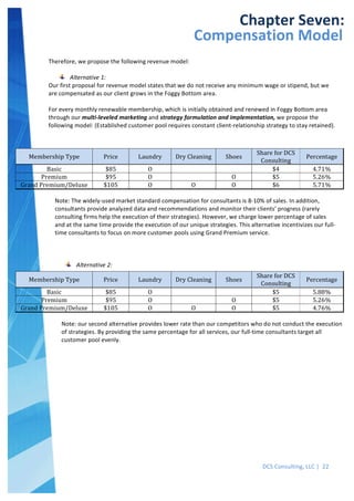  
DCS	
  Consulting,	
  LLC	
  |	
  	
  22	
  
	
  
	
  
	
   	
  
Chapter	
  Seven:	
  
Compensation	
  Model	
  
Therefore,	
  we	
  propose	
  the	
  following	
  revenue	
  model:	
  
	
  
Alternative	
  1:	
  
Our	
  first	
  proposal	
  for	
  revenue	
  model	
  states	
  that	
  we	
  do	
  not	
  receive	
  any	
  minimum	
  wage	
  or	
  stipend,	
  but	
  we	
  
are	
  compensated	
  as	
  our	
  client	
  grows	
  in	
  the	
  Foggy	
  Bottom	
  area.	
  
	
  
For	
  every	
  monthly	
  renewable	
  membership,	
  which	
  is	
  initially	
  obtained	
  and	
  renewed	
  in	
  Foggy	
  Bottom	
  area	
  
through	
  our	
  multi-­‐leveled	
  marketing	
  and	
  strategy	
  formulation	
  and	
  implementation,	
  we	
  propose	
  the	
  
following	
  model:	
  (Established	
  customer	
  pool	
  requires	
  constant	
  client-­‐relationship	
  strategy	
  to	
  stay	
  retained).	
  
	
  
	
  
Membership	
  Type	
   Price	
   Laundry	
   Dry	
  Cleaning	
   Shoes	
  
Share	
  for	
  DCS	
  
Consulting	
  
Percentage	
  
Basic	
   $85	
   O	
   	
   	
   $4	
   4.71%	
  
Premium	
   $95	
   O	
   	
   O	
   $5	
   5.26%	
  
Grand	
  Premium/Deluxe	
   $105	
   O	
   O	
   O	
   $6	
   5.71%	
  
	
  
Note:	
  The	
  widely-­‐used	
  market	
  standard	
  compensation	
  for	
  consultants	
  is	
  8-­‐10%	
  of	
  sales.	
  In	
  addition,	
  
consultants	
  provide	
  analyzed	
  data	
  and	
  recommendations	
  and	
  monitor	
  their	
  clients’	
  progress	
  (rarely	
  
consulting	
  firms	
  help	
  the	
  execution	
  of	
  their	
  strategies).	
  However,	
  we	
  charge	
  lower	
  percentage	
  of	
  sales	
  
and	
  at	
  the	
  same	
  time	
  provide	
  the	
  execution	
  of	
  our	
  unique	
  strategies.	
  This	
  alternative	
  incentivizes	
  our	
  full-­‐
time	
  consultants	
  to	
  focus	
  on	
  more	
  customer	
  pools	
  using	
  Grand	
  Premium	
  service.	
  
	
  
	
  
Alternative	
  2:	
  
	
  
Membership	
  Type	
   Price	
   Laundry	
   Dry	
  Cleaning	
   Shoes	
  
Share	
  for	
  DCS	
  
Consulting	
  
Percentage	
  
Basic	
   $85	
   O	
   	
   	
   $5	
   5.88%	
  
Premium	
   $95	
   O	
   	
   O	
   $5	
   5.26%	
  
Grand	
  Premium/Deluxe	
   $105	
   O	
   O	
   O	
   $5	
   4.76%	
  
	
  
Note:	
  our	
  second	
  alternative	
  provides	
  lower	
  rate	
  than	
  our	
  competitors	
  who	
  do	
  not	
  conduct	
  the	
  execution	
  
of	
  strategies.	
  By	
  providing	
  the	
  same	
  percentage	
  for	
  all	
  services,	
  our	
  full-­‐time	
  consultants	
  target	
  all	
  
customer	
  pool	
  evenly.	
  
	
  
 