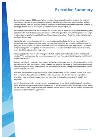  
DCS	
  Consulting,	
  LLC	
  |	
  	
  4	
  
	
  
	
  
	
   	
  
For	
  our	
  initial	
  proposal,	
  DCS	
  Consulting	
  first	
  conducted	
  an	
  analysis	
  of	
  our	
  client	
  based	
  on	
  the	
  collected	
  
information	
  from	
  one	
  of	
  our	
  Co-­‐founders.	
  Based	
  on	
  the	
  collected	
  information	
  about	
  our	
  client	
  and	
  the	
  
analysis	
  of	
  client’s	
  desired	
  goal	
  and	
  potential	
  problems,	
  we	
  executed	
  a	
  comprehensive	
  market	
  research	
  of	
  
the	
  Foggy	
  Bottom	
  area	
  by	
  utilizing	
  our	
  years	
  of	
  experience	
  in	
  Washington,	
  DC.	
  	
  
University-­‐based	
  communities	
  are	
  examined	
  and	
  analyzed	
  more	
  in	
  depth	
  for	
  the	
  purpose	
  of	
  knowing	
  what	
  
specific	
  market	
  and	
  what	
  demographic	
  our	
  client	
  wishes	
  to	
  target.	
  Then,	
  we	
  further	
  segmented	
  our	
  target	
  
market	
  into	
  one	
  specific	
  George	
  Washington	
  University	
  dormitory	
  (Ivory	
  Tower)	
  for	
  initial	
  market	
  entry	
  in	
  
the	
  Foggy	
  Bottom	
  area.	
  	
  
We	
  conducted	
  a	
  comprehensive	
  analysis	
  of	
  our	
  direct	
  competitor,	
  Soapy	
  Joe’s,	
  and	
  examined	
  their	
  
competitive	
  advantages	
  and	
  disadvantages.	
  Then,	
  we	
  developed	
  (this	
  will	
  be	
  developed	
  further)	
  specific	
  
programs	
  that	
  our	
  client	
  can	
  execute.	
  However,	
  due	
  to	
  the	
  limited	
  information	
  regarding	
  the	
  capacity	
  of	
  
our	
  processing	
  plant	
  and	
  logistics,	
  our	
  firm	
  will	
  continue	
  to	
  share	
  information	
  with	
  our	
  client	
  to	
  develop	
  
more	
  client-­‐tailored	
  promotion	
  programs.	
  
We	
  developed	
  initial	
  market	
  entry	
  strategies	
  with	
  high	
  emphasis	
  on	
  “systematic	
  analysis	
  of	
  the	
  target	
  
market,”	
  “full	
  understanding	
  the	
  needs	
  of	
  our	
  customers,”	
  and	
  “our	
  practical	
  and	
  impactful	
  multi-­‐leveled	
  
marketing	
  strategies.”	
  	
  
Possible	
  market	
  entry	
  modes	
  are	
  then	
  created	
  and	
  analyzed	
  for	
  the	
  purpose	
  of	
  informing	
  our	
  client	
  of	
  the	
  
pros	
  and	
  cons	
  of	
  each	
  market	
  entry	
  mode.	
  However,	
  recommend	
  the	
  option	
  of	
  simultaneously	
  promoting	
  
and	
  executing	
  brand-­‐image	
  establishment	
  and	
  multi-­‐leveled	
  marketing	
  strategies	
  targeted	
  toward	
  specific	
  
dormitories	
  and	
  businesses.	
  
We,	
  then,	
  developed	
  the	
  projected	
  quarterly	
  operation	
  of	
  our	
  firm	
  and	
  our	
  client	
  for	
  one	
  full	
  year.	
  Initial	
  
test-­‐operation	
  will	
  start	
  from	
  the	
  end	
  of	
  June	
  after	
  we	
  complete	
  the	
  development	
  of	
  very	
  detailed	
  
promotion	
  programs,	
  logistics,	
  operations	
  and	
  marketing	
  strategies	
  that	
  are	
  practical,	
  feasible	
  and	
  
profitable.	
  	
  
As	
  DCS	
  Consulting	
  provides	
  a	
  comprehensive	
  service	
  package	
  to	
  our	
  client,	
  we	
  offer	
  strategic	
  consulting,	
  
along	
  with	
  execution	
  and	
  development	
  of	
  operations	
  of	
  our	
  recommendations	
  in	
  the	
  target	
  market.	
  Based	
  
on	
  the	
  continuous	
  exchange	
  of	
  information	
  between	
  our	
  firm	
  and	
  our	
  client,	
  we	
  will	
  develop	
  more	
  detailed	
  
strategies	
  and	
  execute	
  them	
  aggressively.	
  
	
  
Executive	
  Summary	
  
	
  
 