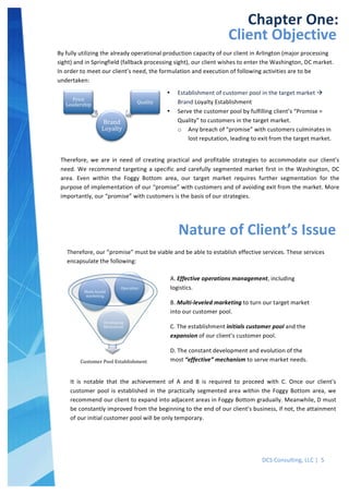  
DCS	
  Consulting,	
  LLC	
  |	
  	
  5	
  
	
  
	
  
	
   	
  
Chapter	
  One:	
  
Client	
  Objective	
  
Nature	
  of	
  Client’s	
  Issue	
  
A.	
  Effective	
  operations	
  management,	
  including	
  
logistics.	
  
B.	
  Multi-­‐leveled	
  marketing	
  to	
  turn	
  our	
  target	
  market	
  
into	
  our	
  customer	
  pool.	
  
C.	
  The	
  establishment	
  initials	
  customer	
  pool	
  and	
  the	
  
expansion	
  of	
  our	
  client’s	
  customer	
  pool.	
  
D.	
  The	
  constant	
  development	
  and	
  evolution	
  of	
  the	
  
most	
  “effective”	
  mechanism	
  to	
  serve	
  market	
  needs.	
  
	
  
By	
  fully	
  utilizing	
  the	
  already	
  operational	
  production	
  capacity	
  of	
  our	
  client	
  in	
  Arlington	
  (major	
  processing	
  
sight)	
  and	
  in	
  Springfield	
  (fallback	
  processing	
  sight),	
  our	
  client	
  wishes	
  to	
  enter	
  the	
  Washington,	
  DC	
  market.	
  
In	
  order	
  to	
  meet	
  our	
  client’s	
  need,	
  the	
  formulation	
  and	
  execution	
  of	
  following	
  activities	
  are	
  to	
  be	
  
undertaken:	
  
Brand	
  
Loyalty	
  
Price	
  
Leadership	
   Quality	
  
• Establishment	
  of	
  customer	
  pool	
  in	
  the	
  target	
  market	
  à	
  
Brand	
  Loyalty	
  Establishment	
  
• Serve	
  the	
  customer	
  pool	
  by	
  fulfilling	
  client’s	
  “Promise	
  =	
  
Quality”	
  to	
  customers	
  in	
  the	
  target	
  market.	
  
o Any	
  breach	
  of	
  “promise”	
  with	
  customers	
  culminates	
  in	
  
lost	
  reputation,	
  leading	
  to	
  exit	
  from	
  the	
  target	
  market.	
  
Therefore,	
   we	
   are	
   in	
   need	
   of	
   creating	
   practical	
   and	
   profitable	
   strategies	
   to	
   accommodate	
   our	
   client’s	
  
need.	
  We	
  recommend	
  targeting	
  a	
  specific	
  and	
  carefully	
  segmented	
  market	
  first	
  in	
  the	
  Washington,	
  DC	
  
area.	
   Even	
   within	
   the	
   Foggy	
   Bottom	
   area,	
   our	
   target	
   market	
   requires	
   further	
   segmentation	
   for	
   the	
  
purpose	
  of	
  implementation	
  of	
  our	
  “promise”	
  with	
  customers	
  and	
  of	
  avoiding	
  exit	
  from	
  the	
  market.	
  More	
  
importantly,	
  our	
  “promise”	
  with	
  customers	
  is	
  the	
  basis	
  of	
  our	
  strategies.	
  
Customer	
  Pool	
  Establishment	
  
Developing	
  
Mechanism	
  
Multi-­‐leveld	
  
marketing	
  
Operation	
  
Therefore,	
  our	
  “promise”	
  must	
  be	
  viable	
  and	
  be	
  able	
  to	
  establish	
  effective	
  services.	
  These	
  services	
  
encapsulate	
  the	
  following:	
  
It	
   is	
   notable	
   that	
   the	
   achievement	
   of	
   A	
   and	
   B	
   is	
   required	
   to	
   proceed	
   with	
   C.	
   Once	
   our	
   client’s	
  
customer	
   pool	
  is	
  established	
   in	
   the	
   practically	
   segmented	
  area	
  within	
   the	
   Foggy	
  Bottom	
  area,	
   we	
  
recommend	
  our	
  client	
  to	
  expand	
  into	
  adjacent	
  areas	
  in	
  Foggy	
  Bottom	
  gradually.	
  Meanwhile,	
  D	
  must	
  
be	
  constantly	
  improved	
  from	
  the	
  beginning	
  to	
  the	
  end	
  of	
  our	
  client’s	
  business,	
  if	
  not,	
  the	
  attainment	
  
of	
  our	
  initial	
  customer	
  pool	
  will	
  be	
  only	
  temporary.	
  
 