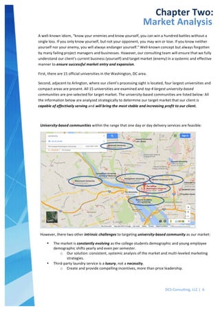  
DCS	
  Consulting,	
  LLC	
  |	
  	
  6	
  
	
  
	
  
	
   	
  
Chapter	
  Two:	
  
Market	
  Analysis	
  
A	
  well-­‐known	
  idiom,	
  “know	
  your	
  enemies	
  and	
  know	
  yourself,	
  you	
  can	
  win	
  a	
  hundred	
  battles	
  without	
  a	
  
single	
  loss.	
  If	
  you	
  only	
  know	
  yourself,	
  but	
  not	
  your	
  opponent,	
  you	
  may	
  win	
  or	
  lose.	
  If	
  you	
  know	
  neither	
  
yourself	
  nor	
  your	
  enemy,	
  you	
  will	
  always	
  endanger	
  yourself.”	
  Well-­‐known	
  concept	
  but	
  always	
  forgotten	
  
by	
  many	
  failing	
  project	
  managers	
  and	
  businesses.	
  However,	
  our	
  consulting	
  team	
  will	
  ensure	
  that	
  we	
  fully	
  
understand	
  our	
  client’s	
  current	
  business	
  (yourself)	
  and	
  target	
  market	
  (enemy)	
  in	
  a	
  systemic	
  and	
  effective	
  
manner	
  to	
  ensure	
  successful	
  market	
  entry	
  and	
  expansion.	
  
First,	
  there	
  are	
  15	
  official	
  universities	
  in	
  the	
  Washington,	
  DC	
  area.	
  
Second,	
  adjacent	
  to	
  Arlington,	
  where	
  our	
  client’s	
  processing	
  sight	
  is	
  located,	
  four	
  largest	
  universities	
  and	
  
compact	
  areas	
  are	
  present.	
  All	
  15	
  universities	
  are	
  examined	
  and	
  top	
  4	
  largest	
  university-­‐based	
  
communities	
  are	
  pre-­‐selected	
  for	
  target	
  market.	
  The	
  university-­‐based	
  communities	
  are	
  listed	
  below:	
  All	
  
the	
  information	
  below	
  are	
  analyzed	
  strategically	
  to	
  determine	
  our	
  target	
  market	
  that	
  our	
  client	
  is	
  
capable	
  of	
  effectively	
  serving	
  and	
  will	
  bring	
  the	
  most	
  stable	
  and	
  increasing	
  profit	
  to	
  our	
  client.	
  	
  
	
  
University-­‐based	
  communities	
  within	
  the	
  range	
  that	
  one	
  day	
  or	
  day	
  delivery	
  services	
  are	
  feasible:	
  
	
  
However,	
  there	
  two	
  other	
  intrinsic	
  challenges	
  to	
  targeting	
  university-­‐based	
  community	
  as	
  our	
  market:	
  
• The	
  market	
  is	
  constantly	
  evolving	
  as	
  the	
  college	
  students	
  demographic	
  and	
  young	
  employee	
  
demographic	
  shifts	
  yearly	
  and	
  even	
  per	
  semester.	
  
o Our	
  solution:	
  consistent,	
  systemic	
  analysis	
  of	
  the	
  market	
  and	
  multi-­‐leveled	
  marketing	
  
strategies.	
  
• Third-­‐party	
  laundry	
  service	
  is	
  a	
  luxury,	
  not	
  a	
  necessity.	
  
o Create	
  and	
  provide	
  compelling	
  incentives,	
  more	
  than	
  price	
  leadership.	
  
	
  
	
  
	
  
 