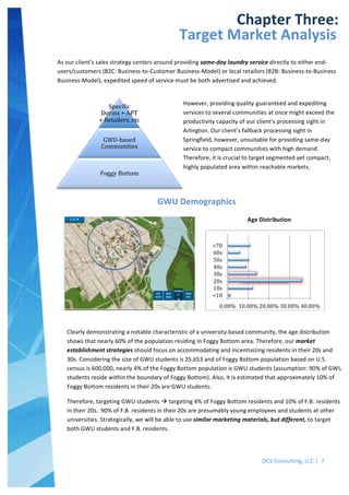  
DCS	
  Consulting,	
  LLC	
  |	
  	
  7	
  
	
  
	
  
	
   	
  
Chapter	
  Three:	
  
Target	
  Market	
  Analysis	
  
As	
  our	
  client’s	
  sales	
  strategy	
  centers	
  around	
  providing	
  same-­‐day	
  laundry	
  service	
  directly	
  to	
  either	
  end-­‐
users/customers	
  (B2C:	
  Business-­‐to-­‐Customer	
  Business-­‐Model)	
  or	
  local	
  retailors	
  (B2B:	
  Business-­‐to-­‐Business	
  
Business-­‐Model),	
  expedited	
  speed	
  of	
  service	
  must	
  be	
  both	
  advertised	
  and	
  achieved.	
  
	
  
GWU	
  Demographics	
  
SpeciAic	
  
Dorms	
  +	
  APT	
  
+	
  Retailers,	
  etc	
  
GWU-­‐based	
  
Communities	
  
Foggy	
  Bottom	
  
However,	
  providing	
  quality-­‐guaranteed	
  and	
  expediting	
  
services	
  to	
  several	
  communities	
  at	
  once	
  might	
  exceed	
  the	
  
productivity	
  capacity	
  of	
  our	
  client’s	
  processing	
  sight	
  in	
  
Arlington.	
  Our	
  client’s	
  fallback	
  processing	
  sight	
  in	
  
Springfield,	
  however,	
  unsuitable	
  for	
  providing	
  same-­‐day	
  
service	
  to	
  compact	
  communities	
  with	
  high	
  demand.	
  	
  
Therefore,	
  it	
  is	
  crucial	
  to	
  target	
  segmented	
  yet	
  compact,	
  
highly	
  populated	
  area	
  within	
  reachable	
  markets.	
  
	
  
Age	
  Distribution	
  
	
  
Clearly	
  demonstrating	
  a	
  notable	
  characteristic	
  of	
  a	
  university-­‐based	
  community,	
  the	
  age	
  distribution	
  
shows	
  that	
  nearly	
  60%	
  of	
  the	
  population	
  residing	
  in	
  Foggy	
  Bottom	
  area.	
  Therefore,	
  our	
  market	
  
establishment	
  strategies	
  should	
  focus	
  on	
  accommodating	
  and	
  incentivizing	
  residents	
  in	
  their	
  20s	
  and	
  
30s.	
  Considering	
  the	
  size	
  of	
  GWU	
  students	
  is	
  25,653	
  and	
  of	
  Foggy	
  Bottom	
  population	
  based	
  on	
  U.S.	
  
census	
  is	
  600,000,	
  nearly	
  4%	
  of	
  the	
  Foggy	
  Bottom	
  population	
  is	
  GWU	
  students	
  (assumption:	
  90%	
  of	
  GWU	
  
students	
  reside	
  within	
  the	
  boundary	
  of	
  Foggy	
  Bottom).	
  Also,	
  it	
  is	
  estimated	
  that	
  approximately	
  10%	
  of	
  
Foggy	
  Bottom	
  residents	
  in	
  their	
  20s	
  are	
  GWU	
  students.	
  	
  
Therefore,	
  targeting	
  GWU	
  students	
  à	
  targeting	
  4%	
  of	
  Foggy	
  Bottom	
  residents	
  and	
  10%	
  of	
  F.B.	
  residents	
  
in	
  their	
  20s.	
  	
  90%	
  of	
  F.B.	
  residents	
  in	
  their	
  20s	
  are	
  presumably	
  young	
  employees	
  and	
  students	
  at	
  other	
  
universities.	
  Strategically,	
  we	
  will	
  be	
  able	
  to	
  use	
  similar	
  marketing	
  materials,	
  but	
  different,	
  to	
  target	
  
both	
  GWU	
  students	
  and	
  F.B.	
  residents.	
  
	
  
 