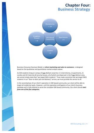  
DCS	
  Consulting,	
  LLC	
  |	
  	
  9	
  
	
  
	
  
	
   	
  
Chapter	
  Four:	
  
Business	
  Strategy	
  
Business-­‐Consumer	
  Business	
  Model,	
  or	
  direct	
  marketing	
  and	
  sales	
  to	
  customers,	
  is	
  designed	
  
based	
  on	
  the	
  qualitative	
  and	
  quantitative	
  market	
  analysis	
  above.	
  	
  
As	
  GW	
  students	
  living	
  on	
  campus	
  (Foggy	
  Bottom	
  area)	
  live	
  in	
  1)	
  dormitories,	
  2)	
  apartments,	
  3)	
  
condos	
  and	
  4)	
  Fraternity	
  &	
  Sorority	
  houses,	
  all	
  of	
  which	
  are	
  dispersed	
  in	
  the	
  Foggy	
  Bottom	
  area,	
  
we	
  cannot	
  simply	
  state	
  that	
  “we	
  target	
  GWU	
  students.”	
  If	
  we	
  make	
  a	
  promise	
  that	
  we	
  target	
  GWU	
  
students	
  in	
  our	
  “door-­‐to-­‐door	
  pick	
  and	
  delivery”	
  service,	
  we	
  must	
  provide	
  the	
  service	
  to	
  all.	
  	
  
In	
  the	
  second	
  phase	
  of	
  our	
  client’s	
  operation	
  in	
  GW-­‐based	
  community,	
  our	
  client	
  will	
  be	
  able	
  to	
  
target	
  all	
  residential	
  spots.	
  However,	
  until	
  the	
  operation	
  and	
  logistics	
  of	
  our	
  client’s	
  business	
  
develops	
  and	
  is	
  fully	
  tailored	
  to	
  serve	
  the	
  complete	
  GW-­‐based	
  community.	
  Our	
  client	
  should	
  start	
  
from	
  one	
  of	
  the	
  five	
  categories.	
  
	
  
GW-­‐Based	
  
Community	
  
Dormitories	
  
=	
  19	
  
Apartments	
  
=	
  9	
  
Condos	
  
=	
  6	
  
Frat&Sor.	
  
Houses	
  
=	
  8	
  
 