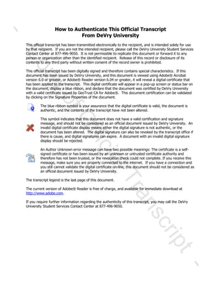 How to Authenticate This Official Transcript
From DeVry University
This official transcript has been transmitted electronically to the recipient, and is intended solely for use
by that recipient. If you are not the intended recipient, please call the DeVry University Student Services
Contact Center at 877-496-9050. It is not permissible to replicate this document or forward it to any
person or organization other than the identified recipient. Release of this record or disclosure of its
contents to any third party without written consent of the record owner is prohibited.
This official transcript has been digitally signed and therefore contains special characteristics. If this
document has been issued by DeVry University, and this document is viewed using Adobe® Acrobat
version 6.0 or greater, or Adobe® Reader version 6.04 or greater, it will reveal a digital certificate that
has been applied to the transcript. This digital certificate will appear in a pop-up screen or status bar on
the document, display a blue ribbon, and declare that the document was certified by DeVry University
with a valid certificate issued by GeoTrust CA for Adobe®. This document certification can be validated
by clicking on the Signature Properties of the document.
The blue ribbon symbol is your assurance that the digital certificate is valid, the document is
authentic, and the contents of the transcript have not been altered.
This symbol indicates that this document does not have a valid certification and signature
message, and should not be considered as an official document issued by DeVry University. An
invalid digital certificate display means either the digital signature is not authentic, or the
document has been altered. The digital signature can also be revoked by the transcript office if
there is cause, and digital signatures can expire. A document with an invalid digital signature
display should be rejected.
An Author Unknown error message can have two possible meanings: The certificate is a self-
signed certificate or has been issued by an unknown or untrusted certificate authority and
therefore has not been trusted, or the revocation check could not complete. If you receive this
message, make sure you are properly connected to the internet. If you have a connection and
you still cannot validate the digital certificate on-line, this document should not be considered as
an official document issued by DeVry University.
The transcript legend is the last page of this document.
The current version of Adobe® Reader is free of charge, and available for immediate download at
http://www.adobe.com.
If you require further information regarding the authenticity of this transcript, you may call the DeVry
University Student Services Contact Center at 877-496-9050.
ó
Ý±°§±ºÑºº·½·¿´Ì®¿²-½®·°¬
ó
This official transcript has been transmitted electronically to the recipient, and is intended solely for useThis official transcript has been transmitted electronically to the recipient, and is intended solely for use
by that recipient. If you are not the intended recipient, pleaseby that recipient. If you are not the intended recipient, please
Contact Center atContact Center at
person or organization other than the identified recipient. Release of this record or disclosure of itsperson or organization other than the identified recipient. Release of this record or disclosure of its
contents to any third party without written consent of the record owner is prohibited.nts to any third party without written consent of the record owner is prohibited.
This official transcript has been digitally signed and therefore contains special characteristics. If thisThis official transcript has been digitally signed and therefore contains special characteristics. If this
document has been issued by DeVry University, and this document idocument has been issued by DeVry University, and this document i
version 6.0 or greater, or Adobeversion 6.0 or greater, or Adobe
has been applied to the transcript. This digital certificate will appear in a pophas been applied to the transcript. This digital certificate will appear in a pop
ment, display a blue ribbon, and declare that the document was certified by DeVry Universityment, display a blue ribbon, and declare that the document was certified by DeVry University
with a valid certificate issued by GeoTrust CA for Adobewith a valid certificate issued by GeoTrust CA for Adobe
by clicking on the Signature Properties of the document.by clicking on the Signature Properties of the document.
The blue ribbon symbol is your assurance that the digital certificate is valid, the document isThe blue ribbon symbol is your assurance that the digital certificate is valid, the document is
authentic, and the contents of the transcript have not been altered.authentic, and the contents of the transcript have not been altered.
This symbol indicates that this document does not have a valid certification and sigThis symbol indicates that this document does not have a valid certification and sig
message, and should not be considered as an official document issued by DeVry University. Anmessage, and should not be considered as an official document issued by DeVry University. An
invalid digital certificate display means either the digital signature is not authentic, or theinvalid digital certificate display means either the digital signature is not authentic, or the
document has been altered. The digital signature can alsodocument has been altered. The digital signature can also
there is cause, and digital signatures can expire. A document with an invalid digital signaturethere is cause, and digital signatures can expire. A document with an invalid digital signature
An Author Unknown error message can have two possible meanings: The certificate is a selfAn Author Unknown error message can have two possible meanings: The certificate is a self
signed certificate or has been issued by an unknown or untrusted certificate authority andsigned certificate or has been issued by an unknown or untrusted certificate authority and
therefore has not been trusted, or the revocation check could not complete. If you receive thistherefore has not been trusted, or the revocation check could not complete. If you receive this
message, make sure you are properly connected to the internet. If yomessage, make sure you are properly connected to the internet. If yo
you still cannot validate the digital certificate onyou still cannot validate the digital certificate on--line, this document should not be considered asline, this document should not be considered as
an official document issued by DeVry University.
Reader is free of charge, and available for immediate download atReader is free of charge, and available for immediate download at
If you require further information regarding the authenticity of this transcript, you may call theIf you require further information regarding the authenticity of this transcript, you may call the
 