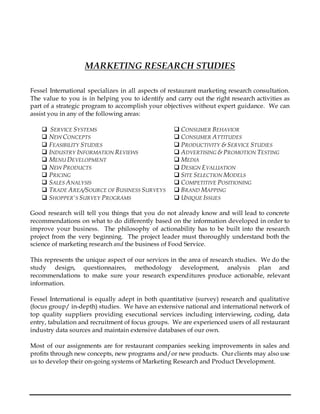 MARKETING RESEARCH STUDIES
Fessel International specializes in all aspects of restaurant marketing research consultation.
The value to you is in helping you to identify and carry out the right research activities as
part of a strategic program to accomplish your objectives without expert guidance. We can
assist you in any of the following areas:
 SERVICE SYSTEMS  CONSUMER BEHAVIOR
 NEW CONCEPTS  CONSUMER ATTITUDES
 FEASIBILITY STUDIES  PRODUCTIVITY & SERVICE STUDIES
 INDUSTRY INFORMATION REVIEWS  ADVERTISING & PROMOTION TESTING
 MENU DEVELOPMENT  MEDIA
 NEW PRODUCTS  DESIGN EVALUATION
 PRICING  SITE SELECTION MODELS
 SALES ANALYSIS  COMPETITIVE POSITIONING
 TRADE AREA/SOURCE OF BUSINESS SURVEYS  BRAND MAPPING
 SHOPPER'S SURVEY PROGRAMS  UNIQUE ISSUES
Good research will tell you things that you do not already know and will lead to concrete
recommendations on what to do differently based on the information developed in order to
improve your business. The philosophy of actionability has to be built into the research
project from the very beginning. The project leader must thoroughly understand both the
science of marketing research and the business of Food Service.
This represents the unique aspect of our services in the area of research studies. We do the
study design, questionnaires, methodology development, analysis plan and
recommendations to make sure your research expenditures produce actionable, relevant
information.
Fessel International is equally adept in both quantitative (survey) research and qualitative
(focus group/ in-depth) studies. We have an extensive national and international network of
top quality suppliers providing executional services including interviewing, coding, data
entry, tabulation and recruitment of focus groups. We are experienced users of all restaurant
industry data sources and maintain extensive databases of our own.
Most of our assignments are for restaurant companies seeking improvements in sales and
profits through new concepts, new programs and/or new products. Our clients may also use
us to develop their on-going systems of Marketing Research and Product Development.
 