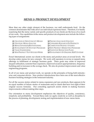 MENU & PRODUCT DEVELOPMENT
More than any other single element of the business, our staff understands food. It's the
common denominator that links all of our individual experience bases. Therefore, it is hardly
surprising that the menu variety and specific products of our clients are the focus of so much
of our work. Our capabilities in the menu and product development area include the follow-
ing types of assignments:
 CREATION OF NEW CONCEPT MENUS  PRICING ANALYSIS & STRATEGY
 STRATEGIC MENU ANALYSIS  CONSUMER RESEARCH ON PRODUCTS
 MENU EXPANSION/REPOSITIONING  COMPETITOR PRODUCT STUDIES
 DEVELOPMENT OF DAYPART PROGRAMS  NEW PRODUCT MARKETING PROGRAMS
 VALUE ENGINEERING  FOOD COST REDUCTION PLANS
 NEW PRODUCT TEST KITCHEN WORK  DEVELOPMENT OF ONGOING R&D SYSTEMS
Fessel International assists our clients in the menu and product areas at several levels. We
develop entire menus for new concepts. We work with operators to revise or expand menu
offerings in fulfillment of strategic business goals. These goals may relate to improved
daypart utilization, customer base expansion, improved occasion appropriateness, frequency
building and/or increases in the average check. We also do product improvement and value
engineering programs.
In all of our menu and product work, we operate on the principles of being both industry-
wise and consumer-driven. New product introductions have been one of the most effective
business building strategies in the restaurant industry.
For all the success stories related to menu expansion and new products, there appears to be
an equal number of failure stories of restaurants and/or chains that have lost sight of their
original success formulas. Our consulting approach assists clients in making business
improvements without making false steps.
Our orientation to menu development emphasizes the objectives of quality, consistency,
simplicity and profitability. Toward these ends we apply creativity as well as discipline to
the process of planning, development, testing and implementation of new menu items.
 