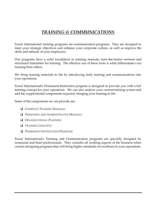 TRAINING & COMMUNICATIONS
Fessel International training programs are communication programs. They are designed to
meet your strategic objectives and enhance your corporate culture, as well as improve the
skills and attitude of your employees.
Our programs have a solid foundation in training manuals, train-the-trainer sessions and
structured timetables for training. The effective use of these tools is what differentiates our
training from others.
We bring training materials to life by introducing daily training and communications into
your operations.
Fessel International's Permanent Instruction program is designed to provide you with a full
training concept for your operations. We can also analyze your current training system and
add the supplemental components required, bringing your training to life.
Some of the components we can provide are:
 COMPLETE TRAINING MANUALS
 PERSONNEL AND ADMINISTRATIVE MANUALS
 ORGANIZATIONAL PLANNING
 TRAINING CONCEPTS
 PERMANENT INSTRUCTION PROGRAM
Fessel International's Training and Communication programs are specially designed by
restaurant and hotel professionals. They consider all working aspects of the business when
custom designing programs that will bring higher standards of excellence to your operations.
 