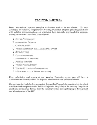 VENDING SERVICES
Fessel International provides complete evaluation services for our clients. We have
developed an exclusive, comprehensive Vending Evaluation program providing our clients
with detailed recommendations on improving their automatic merchandising program.
Among the areas we cover in an evaluation are:
 SERVICE PERFORMANCE
 MAINTENANCE PROGRAM
 COMMUNICATIONS
 VENDOR SUPERVISION AND MANAGEMENT SUPPORT
 REFUND SYSTEM
 EQUIPMENT ANALYSIS
 MENU AND MERCHANDISING
 PRICING STRUCTURE
 VENDOR ACCOUNTABILITY
 VENDING REVENUE AND SALES ANALYSIS
 RFP ADMINISTRATION (WHERE APPLICABLE)
Upon submission and review of our Vending Evaluation report, you will have a
comprehensive summary of our findings and recommendations for improvements.
Our services also include development of Request For Proposal documents where the client
is ready to seek competitive bids. We have improved the quality of the Vending Program for
clients and the revenue derived from the Vending Services through the proper development
and administration of the RFP.
 