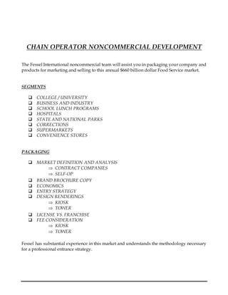 CHAIN OPERATOR NONCOMMERCIAL DEVELOPMENT
The Fessel International noncommercial team will assist you in packaging your company and
products for marketing and selling to this annual $660 billion dollar Food Service market.
SEGMENTS
 COLLEGE / UNIVERSITY
 BUSINESS AND INDUSTRY
 SCHOOL LUNCH PROGRAMS
 HOSPITALS
 STATE AND NATIONAL PARKS
 CORRECTIONS
 SUPERMARKETS
 CONVENIENCE STORES
PACKAGING
 MARKET DEFINITION AND ANALYSIS
 CONTRACT COMPANIES
 SELF-OP
 BRAND BROCHURE COPY
 ECONOMICS
 ENTRY STRATEGY
 DESIGN RENDERINGS
 KIOSK
 TOWER
 LICENSE VS. FRANCHISE
 FEE CONSIDERATION
 KIOSK
 TOWER
Fessel has substantial experience in this market and understands the methodology necessary
for a professional entrance strategy.
 