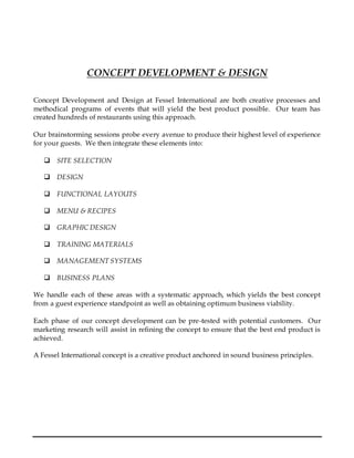CONCEPT DEVELOPMENT & DESIGN
Concept Development and Design at Fessel International are both creative processes and
methodical programs of events that will yield the best product possible. Our team has
created hundreds of restaurants using this approach.
Our brainstorming sessions probe every avenue to produce their highest level of experience
for your guests. We then integrate these elements into:
 SITE SELECTION
 DESIGN
 FUNCTIONAL LAYOUTS
 MENU & RECIPES
 GRAPHIC DESIGN
 TRAINING MATERIALS
 MANAGEMENT SYSTEMS
 BUSINESS PLANS
We handle each of these areas with a systematic approach, which yields the best concept
from a guest experience standpoint as well as obtaining optimum business viability.
Each phase of our concept development can be pre-tested with potential customers. Our
marketing research will assist in refining the concept to ensure that the best end product is
achieved.
A Fessel International concept is a creative product anchored in sound business principles.
 