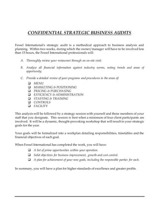 CONFIDENTIAL STRATEGIC BUSINESS AUDITS
Fessel International's strategic audit is a methodical approach to business analysis and
planning. Within two weeks, during which the owner/manager will have to be involved less
than 15 hours, the Fessel International professionals will:
A. Thoroughly review your restaurant through an on-site visit;
B. Analyze all financial information against industry norms, noting trends and areas of
opportunity;
C. Provide a detailed review of your programs and procedures in the areas of:
 MENU
 MARKETING & POSITIONING
 PRICING & PURCHASING
 EFFICIENCY & ADMINISTRATION
 STAFFING & TRAINING
 CONTROLS
 FACILITY
This analysis will be followed by a strategy session with yourself and those members of your
staff that you designate. This session is best when a minimum of four client participants are
involved. It will be a dynamic, thought-provoking workshop that will result in your strategic
goals for the year.
Your goals will be formalized into a workplan detailing responsibilities, timetables and the
financial objectives of each goal.
When Fessel International has completed the work, you will have:
 A list of prime opportunities within your operation.
 Solid objectives for business improvement, growth and cost control.
 A plan for achievement of your new goals, including the responsible parties for each.
In summary, you will have a plan for higher standards of excellence and greater profits.
 