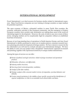 INTERNATIONAL DEVELOPMENT
Fessel International is an ideal resource for business studies related to international expan-
sion. Many Food Service companies are now looking to foreign countries as major markets
for potential expansion.
The open economy of Mexico, substantial markets in many Pacific Rim countries, the
economic unification activities of the European community, and the emergence of Eastern
European countries from socialist state domination are making these areas of the world all
interesting targets for development. However, the costs of entry to any one or more of these
newly emerging markets can be exceptionally high for companies without an established
local base of resources.
Because of our long-standing base of operations in North America, Europe, and Asia, Fessel
International is ideally positioned to assist you in market analysis, consumer research, busi-
ness planning and actual development of foreign markets. We have extensive sources for the
key information you will need to evaluate and plan your international strategies. We have
the ability to carry out your project with a disciplined "Americanized" approach to research
and planning, together with experienced sensitivity to unique market characteristics.
Among the types of services we can offer:
 Review of political and legal restrictions related to foreign investment and operational
practices;
 Delineation of business cost differentials;
 Industry market structures;
 Sourcing of joint venture/acquisition candidates;
 Analyses of the labor markets;
 Strategic analysis of the consumer market in terms of composition, purchase behaviors and
attitudes;
 Custom research pertaining to the viability of your specific concept and the identification of
required modifications in order to accommodate local cultural habits and biases.
 