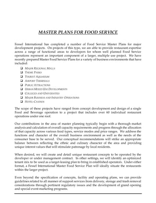 MASTER PLANS FOR FOOD SERVICE
Fessel International has completed a number of Food Service Master Plans for major
development projects. On projects of this type, we are able to provide restaurant expertise
across a range of functional areas to developers for whom well planned Food Service
operations represent an important component of a larger, multiple use project. We have
recently prepared Master Food Service Plans for a variety of business environments that have
included:
 MAJOR REGIONAL MALLS
 THEME PARKS
 TOURIST AQUARIUM
 AIRPORT TERMINALS
 PUBLIC ATTRACTIONS
 URBAN MIXED USE DEVELOPMENTS
 COLLEGES AND UNIVERSITIES
 MAJOR BUSINESS AND INDUSTRY OPERATIONS
 HOTEL-CASINOS
The scope of these projects have ranged from concept development and design of a single
Food and Beverage operation to a project that includes over 60 individual restaurant
operations under one roof.
Our contributions in the area of master planning typically begin with a thorough market
analysis and calculation of overall capacity requirements and progress through the allocation
of that capacity across various food types, service modes and price ranges. We address the
functions and character of the overall business environment as well as the needs of the
consumer base to be served. Our conceptual recommendations will strike an appropriate
balance between reflecting the ethnic and culinary character of the area and providing
unique interest values that will stimulate patronage by local residents.
When desired, we will create and detail unique restaurant concepts to be operated by the
developer or under management contract. In other settings, we will identify an optimized
tenant mix to be used as a target-leasing plan to bring in established operators. Under either
format, a Fessel International Master Food Service Plan will ideally situate the restaurants
within the larger project.
Even beyond the specification of concepts, facility and operating plans, we can provide
guidelines related to all manner of support services from delivery, storage and trash removal
considerations through pertinent regulatory issues and the development of grand opening
and special event marketing programs.
 