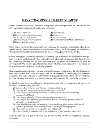 MARKETING PROGRAM DEVELOPMENT
Fessel International assists restaurant companies, both independents and chains, in the
development of marketing, strategies and programs.
 GRAND OPENINGS  SPONSORSHIPS
 IN-RESTAURANT MERCHANDISING  PROMOTIONS
 STRATEGIC REPOSITIONING  THEMED EVENTS
 NEW PRODUCT INTRODUCTIONS  COMMUNICATION & MEDIA STRATEGIES
 DIRECT MAIL PROGRAMS
Many of our clients are large enough to have retained the ongoing support of an advertising
agency and in those circumstances we work cooperatively with the agency as an effective
strategic complement to their abilities in the areas of copy, production and media.
Others among our client base, because of company size or internalized staff service groups,
carry out their marketing activities without benefit of an outside agency. For these clients,
our marketing services can include assistance with program implementation as well as
development. We can also provide referrals to advertising service specialists or assist you in
structuring an agency review or selection process.
Our potential contributions to your marketing efforts occur principally in the identification of
high opportunity marketing strategies and in the conceptual development of concrete
programs. We work with you to determine what types of marketing efforts will substantially
increase the sales and profits of your operations well in excess of the costs of the programs.
In a typical assignment, we will answer the questions that will prove crucial to the success or
failure of your marketing activities:
 Can you afford to market your business? Can you afford not to?
 Where do your strongest potentials for sales improvements lie?
 What are your unique strengths relative to competitors on which your marketing
messages should focus?
 How can you affordably increase awareness of your restaurant(s)?
 How can you most effectively generate initial trial and convert the greatest number of
users into regular customers?
 What should be your principal audience for your marketing efforts and to which special
segments of the overall consumer market should you target specific programs?
 What media are and are not practical for your utilization?
 What locational factors contribute to the performance of your more successful units?
From the answers, we then work with you to develop the objectives, budgets and specific
programs.
 