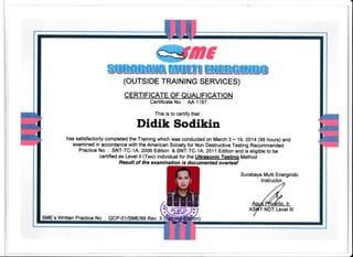 ffisiluMHiluffi3
(ouTSrDE TRA|N|NG SERVTCES)
qERTt FTCATE OF _QUAL| fl CATTON
Certificate No. : AA 1187
This is to certify that :
Didik Sodikin
has satisfactorily completed the Training which was conducted on March 3 * 19, ZAM (98 hours) and
examined in accordance with the American Society for Non Destructive Testing Recommended
Practice No. : SNT-TC-1A, 2006 Edition & SNT-TC-1A, 2011 Edition and is eligible to be
certified as Level ll (Two) individual for the Ultrasonic Testinq Method
Result of the examinatian is documented averleaf
Surabaya Multi Energindo
,6
(t
*
vvw t=
PT. nr. vr )is At{D RT "/ r
NDT Level lll
$ME's Written Practice No. : QCP,01/SME/99 Rev. 3
 