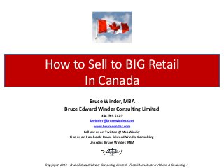 Bruce Winder, MBA 
Bruce Edward Winder Consulting Limited 
416-705-5627 
bwinder@brucewinder.com 
www.brucewinder.com 
Folllow us on Twitter: @MbaWinder 
Like us on Facebook: Bruce Edward Winder Consulting 
Linkedin: Bruce Winder, MBA 
How to Sell to BIG Retail In Canada 
Copyright 2014 - Bruce Edward Winder Consulting Limited - Retail/Manufacturer Advice & Consulting :  