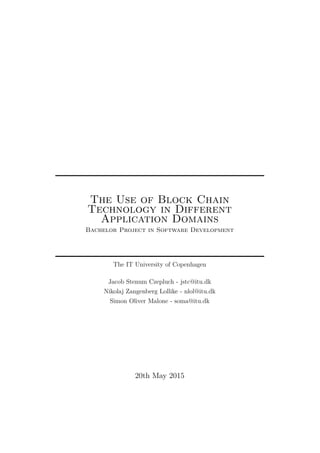 The Use of Block Chain
Technology in Different
Application Domains
Bachelor Project in Software Development
The IT University of Copenhagen
Jacob Stenum Czepluch - jstc@itu.dk
Nikolaj Zangenberg Lollike - nlol@itu.dk
Simon Oliver Malone - soma@itu.dk
20th May 2015
 