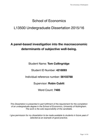 The University of Nottingham
School of Economics 

L13500 Undergraduate Dissertation 2015/16

A panel-based investigation into the macroeconomic
determinants of subjective well-being.
Student Name: Tom Collingridge

Student ID Number: 4218093
Individual reference number: 56103788

Supervisor: Robin Cubitt
Word Count: 7485

This Dissertation is presented in part fulﬁlment of the requirement for the completion
of an undergraduate degree in the School of Economics, University of Nottingham.
The work is the sole responsibility of the candidate.
I give permission for my dissertation to be made available to students in future years if
selected as an example of good practice.
Page of1 24
 