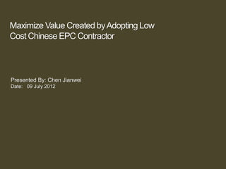 Maximize Value Created byAdopting Low
Cost Chinese EPC Contractor
Presented By: Chen Jianwei
Date: 09 July 2012
 