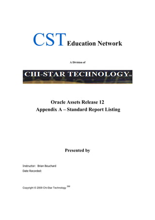 CSTEducation Network
A Division of
Oracle Assets Release 12
Appendix A – Standard Report Listing
Presented by
Instructor: Brian Bouchard
Date Recorded:
Copyright © 2009 Chi-Star Technology
SM
 