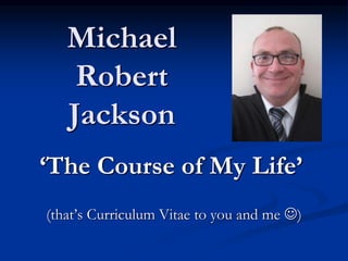 Michael
Robert
Jackson
‘The Course of My Life’
(that’s Curriculum Vitae to you and me )
 