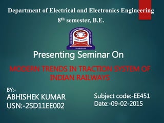 MODERN TRENDS IN TRACTION SYSTEM OF
INDIAN RAILWAYS
Department of Electrical and Electronics Engineering
8th semester, B.E.
BY:-
ABHISHEK KUMAR
USN:-2SD11EE002
Presenting Seminar On
Subject code:-EE451
Date:-09-02-2015
 
