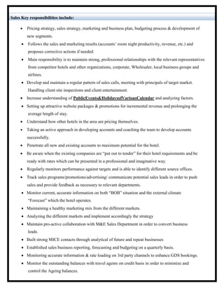 Sales Key responsibilities include: 
 
 Pricing strategy, sales strategy, marketing and business plan, budgeting process & development of new segments. 
 Follows the sales and marketing results (accounts’ room night productivity, revenue, etc.) and proposes corrective actions if needed. 
 Main responsibility is to maintain strong, professional relationships with the relevant representatives from competitor hotels and other organizations, corporate, Wholesaler, local business groups and airlines. 
 Develop and maintain a regular pattern of sales calls, meeting with principals of target market. Handling client site inspections and client entertainment. 
 Increase understanding of Public Events & Holidays of Various Calendar and analyzing factors. 
 Setting up attractive website packages & promotions for incremental revenue and prolonging the average length of stay. 
 Understand how other hotels in the area are pricing themselves. 
 Taking an active approach in developing accounts and coaching the team to develop accounts successfully. 
 Penetrate all new and existing accounts to maximum potential for the hotel. 
 Be aware when the existing companies are “put out to tender” for their hotel requirements and be ready with rates which can be presented in a professional and imaginative way. 
 Regularly monitors performance against targets and is able to identify different source offices. 
 Track sales programs/promotions/advertising/ communicate potential sales leads in order to push sales and provide feedback as necessary to relevant departments. 
 Monitor current, accurate information on both “BOB” situation and the external climate “Forecast” which the hotel operates. 
 Maintaining a healthy marketing mix from the different markets. 
 Analyzing the different markets and implement accordingly the strategy 
 Maintain pro-active collaboration with M&E Sales Department in order to convert business leads. 
 Built strong MICE contacts through analytical of future and repeat businesses 
 Established sales business reporting, forecasting and budgeting on a quarterly basis. 
 Monitoring accurate information & rate loading on 3rd party channels to enhance GDS bookings. 
 Monitor the outstanding balances with travel agents on credit basis in order to minimize and control the Ageing balances. 
 