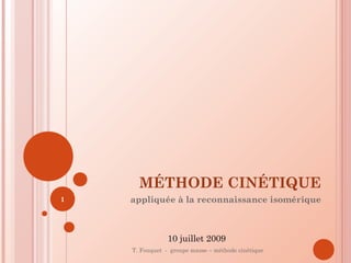 MÉTHODE CINÉTIQUE
appliquée à la reconnaissance isomérique
T. Fouquet - groupe masse – méthode cinétique
1
10 juillet 2009
 