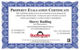 PROPERTY EVALUATION CERTIFICATE
This certificate entitles you to an evaluation of your property by
a Real Estate Professional. Contact me and I will show you how
much your property is worth in today’s marketplace.
If for some reason you do not wish a Property Evaluation at this time, retain this valuable
certificate with your important documents.
This certificate is not intended to solicit properties already for sale.
Sherry Rudling
Sales Representative
sherryrudling@buckinghamrealty.ca
www.buckinghamrealty.ca
B: 519.948.8171
F: 519.948.7190
T.Fr: 1.877.443.4153
C: 519.818.5645
 