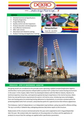 Issue 16– July 2015
 Detailed Commercial Specifications
 Property Diagnostics
 Project Monitoring
 Quality control and site inspections
 Product education and development
 Cost effective maintenance
 After sales service
 Decorative and industrial coatings
 Product Training and Application Training
Newsletter
Sea-going vessels are considered as the principle assets operating in global transport/exploration logistics,
and therefore marine paints became indispensable to protect hull’s surface from severe fouling environment
in the ocean. In this respect, Dekro Paints has developed relations with the Marine industry. Based on its
technical expertise, know-how, and experience gained during its long history in the marine business, Dekro
Paints has met performance requirements for paints in all marine areas, introducing many technologies,
from anti-fouling paints for preventing fouling adherence to ship bottoms, to corrosion-resistant paints for
protecting ballast tanks from corrosion, and protective paints for superstructures that enhance appearance.
The Endeavour, Spirit of Independence is an Independent Leg Cantilever, jackup rig used for offshore drilling.
The rig is currently in Saldanha Bay undergoing extensive decorative repairs to the structure.
Redecoration of this structure commenced earlier this year and is expected to end in August/September
later this year. We conduct daily site inspections on the preparation of surfaces and the application of
products to ensure that the coatings are applied within specification parameters.
Photo: ww.centerforwateradvocacy.org
 