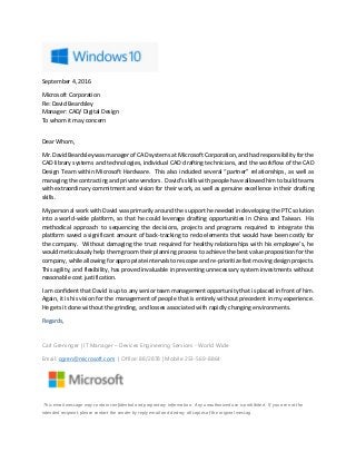 September 4, 2016
Microsoft Corporation
Re: David Beardsley
Manager: CAD/ Digital Design
To whom it may concern
Dear Whom,
Mr. David Beardsley was manager of CAD systems at Microsoft Corporation, and had responsibility for the
CAD library systems and technologies, individual CAD drafting technicians, and the workflow of the CAD
Design Team within Microsoft Hardware. This also included several “partner” relationships, as well as
managing the contracting and private vendors. David’s skills with people have allowed him to build teams
with extraordinary commitment and vision for their work, as well as genuine excellence in their drafting
skills.
My personal work with David was primarily around the support he needed in developing the PTC solution
into a world-wide platform, so that he could leverage drafting opportunities in China and Taiwan. His
methodical approach to sequencing the decisions, projects and programs required to integrate this
platform saved a significant amount of back-tracking to redo elements that would have been costly for
the company. Without damaging the trust required for healthy relationships with his employee’s, he
would meticulously help them groom their planning process to achieve the best value proposition for the
company, while allowing for appropriate intervals to rescope and re-prioritize fast moving design projects.
This agility, and flexibility, has proved invaluable in preventing unnecessary system investments without
reasonable cost justification.
I am confident that David is up to any senior team management opportunity that is placed in front of him.
Again, it is his vision for the management of people that is entirely without precedent in my experience.
He gets it done without the grinding, and losses associated with rapidly changing environments.
Regards,
Carl Greninger | IT Manager – Devices Engineering Services - World Wide
Email: cgren@microsoft.com | Office: 88/2878 | Mobile 253-569-8864
This email message may contain confidential and proprietary information. Any unauthorized use is prohibited. If you are not the
intended recipient, please contact the sender by reply email and destroy all copies of the original messag
 