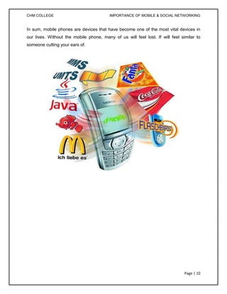 CHM COLLEGE                              IMPORTANCE OF MOBILE & SOCIAL NETWORKING


In sum, mobile phones are devices that have become one of the most vital devices in
our lives. Without the mobile phone, many of us will feel lost. If will feel similar to
someone cutting your ears of.




                                                                               Page | 10
 