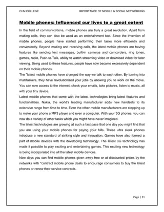 CHM COLLEGE                                 IMPORTANCE OF MOBILE & SOCIAL NETWORKING



Mobile phones: Influenced our lives to a great extent
In the field of communications, mobile phones are truly a great revolution. Apart from
making calls, they can also be used as an entertainment tool. Since the invention of
mobile phones, people have started performing their tasks more efficiently and
conveniently. Beyond making and receiving calls, the latest mobile phones are having
features like sending text messages, built-in cameras and camcorders, ring tones,
games, radio, Push-to-Talk, ability to watch streaming video or download video for later
viewing. Being used to these features, people have now become excessively dependent
on their mobile phones.
The "latest mobile phones have changed the way we talk to each other. By turning into
multitaskers, they have revolutionized your jobs by allowing you to work on the move.
You can now access to the internet, check your emails, take pictures, listen to music, all
with your tiny device.
Latest mobile phones that come with the latest technologies bring latest features and
functionalities. Nokia, the world's leading manufacturer adds new handsets to its
extensive range from time to time. Even the other mobile manufacturers are stepping up
to make your phone a MP3 player and even a computer. With your 3G phones, you can
now do a variety of other tasks which you might have never imagined.
The latest technologies are growing at such a fast pace that one day you might find that
you are using your mobile phones for paying your bills. These ultra sleek phones
introduce a new standard of striking style and innovation. Games have also formed a
part of mobile devices with the developing technology. The latest 3G technology has
made it possible to play exciting and entertaining games. This exciting new technology
is being incorporated into all the latest mobile devices.
Now days you can find mobile phones given away free or at discounted prices by the
networks with "contract mobile phone deals to encourage consumers to buy the latest
phones or renew their service contracts.




                                                                                 Page | 11
 
