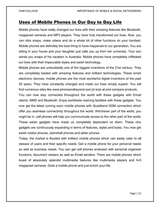 CHM COLLEGE                               IMPORTANCE OF MOBILE & SOCIAL NETWORKING



Uses of Mobile Phones in Our Day to Day Life
Mobile phones have really changed our lives with their amazing features like Bluetooth,
megapixel cameras and MP3 players. They have truly transformed our lives. Now, you
can click snaps, make videos and do a whole lot of other functions on your handset.
Mobile phones are definitely the best thing to have happened to our generation. You are
sitting in your house and your daughter just calls you up from her university. Your son
sends you snaps of his vacation in Australia. Mobile phones have completely infiltrated
our lives with their impeccable styles and swish technology.
Mobile phones are undoubtedly one of the biggest inventions of the 21st century. They
are completely loaded with amazing features and brilliant technologies. These smart
electronic devices, mobile phones are the most wonderful digital inventions of the past
50 years. They have constantly changed and made our lives simply superb. You will
find numerous sites like www.phoneandbeyond.com to look at and compare products.
You can now stay connected throughout the world with these gadgets with Email
clients, MMS and Bluetooth. Enjoy worldwide roaming facilities with these gadgets. You
now get the latest coming soon mobile phones with Quadband GSM connection which
offer you seamless connectivity throughout the world. Whichever part of the world, you
might be in, cell phones will help you communicate across to the other part of the world.
These swish gadgets have made us completely dependant on them. These chic
gadgets are continuously expanding in terms of features, styles and looks. You now get
swish rotator phones, clamshell phones and slider phones.
Today, the market is flooded with brilliant mobile phones which can easily cater to all
classes of users and their specific needs. Get a mobile phone for your personal needs
as well as business needs. You can get cell phones endowed with personal organiser
functions, document viewers as well as Email senders. There are mobile phones which
boast of absolutely splendid multimedia features like multimedia players and hi-fi
megapixel cameras. Grab a mobile phone and just enrich your life.




                                                                                Page | 12
 