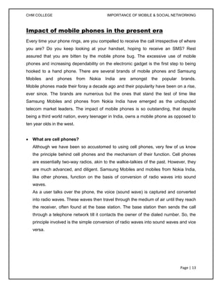 CHM COLLEGE                                 IMPORTANCE OF MOBILE & SOCIAL NETWORKING



Impact of mobile phones in the present era
Every time your phone rings, are you compelled to receive the call irrespective of where
you are? Do you keep looking at your handset, hoping to receive an SMS? Rest
assured that you are bitten by the mobile phone bug. The excessive use of mobile
phones and increasing dependability on the electronic gadget is the first step to being
hooked to a hand phone. There are several brands of mobile phones and Samsung
Mobiles     and   phones     from   Nokia   India   are   amongst   the   popular   brands.
Mobile phones made their foray a decade ago and their popularity have been on a rise,
ever since. The brands are numerous but the ones that stand the test of time like
Samsung Mobiles and phones from Nokia India have emerged as the undisputed
telecom market leaders. The impact of mobile phones is so outstanding, that despite
being a third world nation, every teenager in India, owns a mobile phone as opposed to
ten year olds in the west.


   What are cell phones?
   Although we have been so accustomed to using cell phones, very few of us know
   the principle behind cell phones and the mechanism of their function. Cell phones
   are essentially two-way radios, akin to the walkie-talkies of the past. However, they
   are much advanced, and diligent. Samsung Mobiles and mobiles from Nokia India,
   like other phones, function on the basis of conversion of radio waves into sound
   waves.
   As a user talks over the phone, the voice (sound wave) is captured and converted
   into radio waves. These waves then travel through the medium of air until they reach
   the receiver, often found at the base station. The base station then sends the call
   through a telephone network till it contacts the owner of the dialed number. So, the
   principle involved is the simple conversion of radio waves into sound waves and vice
   versa.




                                                                                    Page | 13
 