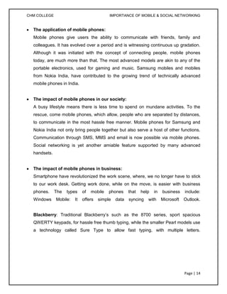 CHM COLLEGE                                IMPORTANCE OF MOBILE & SOCIAL NETWORKING


  The application of mobile phones:
  Mobile phones give users the ability to communicate with friends, family and
  colleagues. It has evolved over a period and is witnessing continuous up gradation.
  Although it was initiated with the concept of connecting people, mobile phones
  today, are much more than that. The most advanced models are akin to any of the
  portable electronics, used for gaming and music. Samsung mobiles and mobiles
  from Nokia India, have contributed to the growing trend of technically advanced
  mobile phones in India.


  The impact of mobile phones in our society:
  A busy lifestyle means there is less time to spend on mundane activities. To the
  rescue, come mobile phones, which allow, people who are separated by distances,
  to communicate in the most hassle free manner. Mobile phones for Samsung and
  Nokia India not only bring people together but also serve a host of other functions.
  Communication through SMS, MMS and email is now possible via mobile phones.
  Social networking is yet another amiable feature supported by many advanced
  handsets.


  The impact of mobile phones in business:
  Smartphone have revolutionized the work scene, where, we no longer have to stick
  to our work desk. Getting work done, while on the move, is easier with business
  phones.     The   types    of   mobile   phones     that   help   in   business    include:
  Windows     Mobile:   It   offers   simple   data   syncing   with     Microsoft   Outlook.


  Blackberry: Traditional Blackberry’s such as the 8700 series, sport spacious
  QWERTY keypads, for hassle free thumb typing, while the smaller Pearl models use
  a technology called Sure Type to allow fast typing, with multiple letters.




                                                                                     Page | 14
 