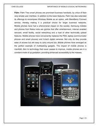 CHM COLLEGE                             IMPORTANCE OF MOBILE & SOCIAL NETWORKING


  Palm: Palm Treo smart phones are prominent business handsets, by virtue of their
  very simple user interface. In addition to the basic features, Palm has also extended
  its offerings to encompass Windows Mobile as an option, with BlackBerry Connect
  service, thereby making it a practical choice for larger business networks.
  Mobile phones have had a phenomenal impact on the society. Samsung mobiles
  and phones from Nokia India are gizmos that offer entertainment, internet enabled
  services, email facility, social networking and a host of other technically upbeat
  features. Mobile phones have conveniently replaces the PDA, laptop (communicator
  phones and smart phones) and hi-tech digital cameras. Not only do they provide
  ease of access but are easy to carry around too. Mobile phones have emerged as
  the perfect example of multitasking gadgets. The impact of mobile phones is
  manifold. Akin to technology that never ceases to improve, mobile phones are in a
  constant mode of up gradation; providing enhanced accessibility to the masses.




                                                                               Page | 15
 