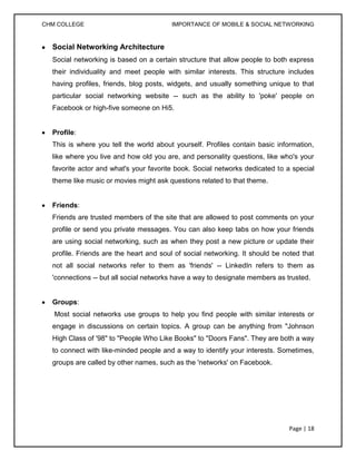 CHM COLLEGE                             IMPORTANCE OF MOBILE & SOCIAL NETWORKING


  Social Networking Architecture
  Social networking is based on a certain structure that allow people to both express
  their individuality and meet people with similar interests. This structure includes
  having profiles, friends, blog posts, widgets, and usually something unique to that
  particular social networking website -- such as the ability to 'poke' people on
  Facebook or high-five someone on Hi5.


  Profile:
  This is where you tell the world about yourself. Profiles contain basic information,
  like where you live and how old you are, and personality questions, like who's your
  favorite actor and what's your favorite book. Social networks dedicated to a special
  theme like music or movies might ask questions related to that theme.


  Friends:
  Friends are trusted members of the site that are allowed to post comments on your
  profile or send you private messages. You can also keep tabs on how your friends
  are using social networking, such as when they post a new picture or update their
  profile. Friends are the heart and soul of social networking. It should be noted that
  not all social networks refer to them as 'friends' -- LinkedIn refers to them as
  'connections -- but all social networks have a way to designate members as trusted.


  Groups:
   Most social networks use groups to help you find people with similar interests or
  engage in discussions on certain topics. A group can be anything from "Johnson
  High Class of '98" to "People Who Like Books" to "Doors Fans". They are both a way
  to connect with like-minded people and a way to identify your interests. Sometimes,
  groups are called by other names, such as the 'networks' on Facebook.




                                                                              Page | 18
 