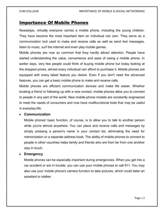 CHM COLLEGE                               IMPORTANCE OF MOBILE & SOCIAL NETWORKING



Importance Of Mobile Phones
Nowadays, virtually everyone carries a mobile phone, including the young children.
They have become the most important item an individual can own. They serve as a
communication tool used to make and receive calls as well as send text messages,
listen to music, surf the internet and even play mobile games.
Mobile phones are now so common that they hardly attract attention. People have
started understanding the value, convenience and ease of owing a mobile phone. In
earlier days, very few people could think of buying mobile phone but today looking at
the dropped prices, almost every individual can afford to purchase it. Mobile phones are
equipped with every latest feature you desire. Even if you don't need the advanced
features, you can get a basic mobile phone to make and receive calls.
Mobile phones are efficient communication devices and make life easier. Whether
locating a friend or following up with a new contact, mobile phones allow you to connect
to people in any part of the world. New mobile-phone models are constantly engineered
to meet the needs of consumers and now have multifunctional tools that may be useful
in everyday life.
   Communication
   Mobile phones' basic function, of course, is to allow you to talk to another person
   while you're almost anywhere. You can place and receive calls and messages by
   simply pressing a person's name in your contact list, eliminating the need for
   memorization or a separate address book. The ability of mobile phones to connect to
   people in other countries helps family and friends who are from far from one another
   stay in touch.
   Emergency
   Mobile phones can be especially important during emergencies. When you get into a
   car accident or are in trouble, you can use your mobile phones to call 911. You may
   also use your mobile phone's camera function to take pictures, which could deter an
   assailant or stalker.




                                                                                 Page | 2
 