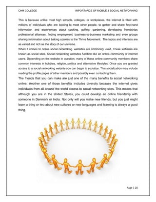 CHM COLLEGE                                    IMPORTANCE OF MOBILE & SOCIAL NETWORKING


This is because unlike most high schools, colleges, or workplaces, the internet is filled with
millions of individuals who are looking to meet other people, to gather and share first-hand
information and experiences about cooking, golfing, gardening, developing friendships
professional alliances, finding employment, business-to-business marketing and even groups
sharing information about baking cookies to the Thrive Movement. The topics and interests are
as varied and rich as the story of our universe.
When it comes to online social networking, websites are commonly used. These websites are
known as social sites. Social networking websites function like an online community of internet
users. Depending on the website in question, many of these online community members share
common interests in hobbies, religion, politics and alternative lifestyles. Once you are granted
access to a social networking website you can begin to socialize. This socialization may include
reading the profile pages of other members and possibly even contacting them.
The friends that you can make are just one of the many benefits to social networking
online. Another one of those benefits includes diversity because the internet gives
individuals from all around the world access to social networking sites. This means that
although you are in the United States, you could develop an online friendship with
someone in Denmark or India. Not only will you make new friends, but you just might
learn a thing or two about new cultures or new languages and learning is always a good
thing.




                                                                                       Page | 20
 