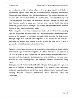 CHM COLLEGE                                IMPORTANCE OF MOBILE & SOCIAL NETWORKING


As mentioned, social networking often involves grouping specific individuals or
organizations together. While there are a number of social networking websites that
focus on particular interests, there are others that do not. The websites without a main
focus are often referred to as "traditional" social networking websites and usually have
open memberships. This means that anyone can become a member, no matter what
their hobbies, beliefs, or views are. However, once you are inside this online
community, you can begin to create your own network of friends and eliminate members
that do not share common interests or goals.
As I'm sure you're aware, there are dangers associated with social networking including
data theft and viruses, which are on the rise. The most prevalent danger though often
involves online predators or individuals who claim to be someone that they are not.
Although danger does exist with networking online, it also exists in the real world, too.
Just like you're advised when meeting strangers at clubs and bars, school, or work --
you are also advised to proceed with caution online.


By being aware of your cyber-surroundings and who you are talking to, you should be
able to safely enjoy social networking online. It will take many phone conversations to
get to know someone, but you really won't be able to make a clear judgment until you
can meet each other in person. Just use common sense and listen to your inner voice;
it will tell you when something doesn't feel right about the online conversations taking
place.
Once you are well informed and comfortable with your findings, you can begin your
search from hundreds of networking communities to join. This can easily be done by
performing a standard internet search. Your search will likely return a number of results,
including   MySpace,    FriendWise,   FriendFinder,    Yahoo,   Facebook,    Orkut,   and
Classmates.




                                                                                 Page | 21
 