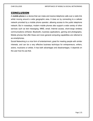 CHM COLLEGE                               IMPORTANCE OF MOBILE & SOCIAL NETWORKING



CONCLUSION
A mobile phone is a device that can make and receive telephone calls over a radio link
whilst moving around a wide geographic area. It does so by connecting to a cellular
network provided by a mobile phone operator, allowing access to the public telephone
network. But in nowadays, modern mobile phones also support a wide variety of other
services such as text messaging, MMS, email, Internet access, short-range wireless
communications (infrared, Bluetooth), business applications, gaming and photography.
Mobile phones that offer these and more general computing capabilities are referred to
as smartphones.
Social Networking is a nice form of entertainment, great for meeting people with similar
interests, and can be a very effective business technique for entrepreneurs, writers,
actors, musicians or artists. It has both advantages and disadvantages, it depends on
the user how he use that.




                                                                                Page | 25
 