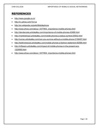 CHM COLLEGE                              IMPORTANCE OF MOBILE & SOCIAL NETWORKING



REFERENCES
  http://www.google.co.in/
  http://in.yahoo.com/?p=us
  http://en.wikipedia.org/wiki/Mobilephone
  http://www.ehow.com/about_5377853_importance-mobile-phones.html
  http://dendecosta.articlealley.com/importance-of-mobile-phones-43486.html
  http://markbishop2.articlealley.com/mobile-phones-a-status-symbol-25932.html
  http://norrac.articlealley.com/can-you-survive-without-a-mobile-phone-2136497.html
  http://keithrickwood.articlealley.com/mobile-phones-a-fashion-statement-82566.html
  http://infibeam.articlealley.com/impact-of-mobile-phones-in-the-present-era-
  1325690.html
  http://www.ehow.com/about_5377853_importance-mobile-phones.html




                                                                                 Page | 26
 