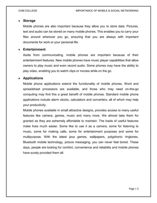 CHM COLLEGE                              IMPORTANCE OF MOBILE & SOCIAL NETWORKING


  Storage
  Mobile phones are also important because they allow you to store data. Pictures,
  text and audio can be stored on many mobile phones. This enables you to carry your
  files around wherever you go, ensuring that you are always with important
  documents for work or your personal life.

  Entertainment
  Aside from communicating, mobile phones are important because of their
  entertainment features. New mobile phones have music player capabilities that allow
  owners to play music and even record audio. Some phones may have the ability to
  play video, enabling you to watch clips or movies while on the go.

  Applications
  Mobile phone applications extend the functionality of mobile phones. Word and
  spreadsheet processors are available, and those who may need on-the-go
  computing may find this a great benefit of mobile phones. Standard mobile phone
  applications include alarm clocks, calculators and converters, all of which may help
  your productivity.
  Mobile phones available in small attractive designs, provides access to many useful
  features like camera, games, music and many more. We almost take them for
  granted as they are extremely affordable to maintain. The loads of useful features
  make lives much easier. Some like to use it as a camera, some for listening to
  music, some for making calls, some for entertainment purposes and some for
  multipurpose. With the latest java games, wallpapers, polyphonic ringtones,
  Bluetooth mobile technology, picture messaging, you can never feel bored. These
  days, people are looking for comfort, convenience and reliability and mobile phones
  have surely provided them all.




                                                                               Page | 3
 