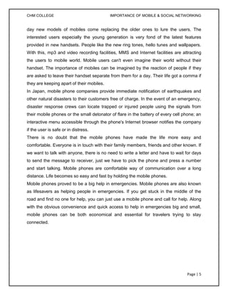 CHM COLLEGE                                IMPORTANCE OF MOBILE & SOCIAL NETWORKING


day new models of mobiles come replacing the older ones to lure the users. The
interested users especially the young generation is very fond of the latest features
provided in new handsets. People like the new ring tones, hello tunes and wallpapers.
With this, mp3 and video recording facilities, MMS and Internet facilities are attracting
the users to mobile world. Mobile users can't even imagine their world without their
handset. The importance of mobiles can be imagined by the reaction of people if they
are asked to leave their handset separate from them for a day. Their life got a comma if
they are keeping apart of their mobiles.
In Japan, mobile phone companies provide immediate notification of earthquakes and
other natural disasters to their customers free of charge. In the event of an emergency,
disaster response crews can locate trapped or injured people using the signals from
their mobile phones or the small detonator of flare in the battery of every cell phone; an
interactive menu accessible through the phone's Internet browser notifies the company
if the user is safe or in distress.
There is no doubt that the mobile phones have made the life more easy and
comfortable. Everyone is in touch with their family members, friends and other known. If
we want to talk with anyone, there is no need to write a letter and have to wait for days
to send the message to receiver, just we have to pick the phone and press a number
and start talking. Mobile phones are comfortable way of communication over a long
distance. Life becomes so easy and fast by holding the mobile phones.
Mobile phones proved to be a big help in emergencies. Mobile phones are also known
as lifesavers as helping people in emergencies. If you get stuck in the middle of the
road and find no one for help, you can just use a mobile phone and call for help. Along
with the obvious convenience and quick access to help in emergencies big and small,
mobile phones can be both economical and essential for travelers trying to stay
connected.




                                                                                  Page | 5
 