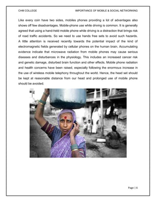 CHM COLLEGE                                IMPORTANCE OF MOBILE & SOCIAL NETWORKING


Like every coin have two sides, mobiles phones providing a lot of advantages also
shows off few disadvantages. Mobile-phone use while driving is common. It is generally
agreed that using a hand-held mobile phone while driving is a distraction that brings risk
of road traffic accidents. So we need to use hands free sets to avoid such hazards.
A little attention is received recently towards the potential impact of the kind of
electromagnetic fields generated by cellular phones on the human brain. Accumulating
evidence indicate that microwave radiation from mobile phones may cause serious
diseases and disturbances in the physiology. This includes an increased cancer risk
and genetic damage, disturbed brain function and other effects. Mobile phone radiation
and health concerns have been raised, especially following the enormous increase in
the use of wireless mobile telephony throughout the world. Hence, the head set should
be kept at reasonable distance from our head and prolonged use of mobile phone
should be avoided.




                                                                                  Page | 6
 