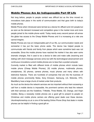 CHM COLLEGE                               IMPORTANCE OF MOBILE & SOCIAL NETWORKING



Mobile Phones Are An Indispensable Part Of Life
Not long before, people to people contact was difficult but as the time moved on
innovations took place in the world of communication and that gave birth to today's
mobile phones.
Mobile Phone when introduced were termed as a device for affluent and rich people but
as soon as the demand increased and competition grew in the market more and more
people joined to the mobile phone world. Today nearly every second person all across
the globe has access to the Cheap Mobile Phones and it is increasing at a rate one
cannot imagine.
Mobile Phones are now an indispensable part of our life, our communication needs and
somewhat it has put the basic phone aside. The device has helped people to
communicate with friends and family from places which were sometime back was not
accessible. Since the mobile phones have reached the market it has also seen some
dramatic changes, first it used to be a device to take and make calls (receiving and
dialing) with short message services (sms) but with the technological advancement and
continuous innovations current mobile phones are no less than a pocket computer.
Currently market is filled with different kinds of mobile phones which include basic
mobile phone (Cheap Mobile Phones), 2G mobile phones, multimedia phones,
smartphones, 3G phones, camera phones, music phones and many others with
distinctive features. There are hundreds of companies that are into the business of
mobile phones prominently Nokia, Sony Ericsson, Samsung, LG, Motorola, HTC,
BlackBerry have a large chunk of market under their products.
As much as the device the network services are too important without them accessing a
call from a mobile device is impossible, the prominent carriers who lead the network
with their services are the Vodafone, T-Mobile, Three Mobile, O2, Orange, and Virgin
mobiles. Being a necessity mobile phones are a good gift to present to people on
Christmas and mobile phone carriers are offering good deals over these devices.
Ukonlinephoneshop.co.uk is one of the leading Online Phone Shop that deals in mobile
phones can be helpful in finding a good gift on




                                                                              Page | 7
 